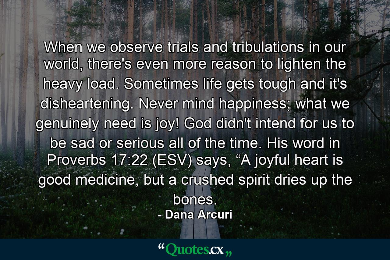 When we observe trials and tribulations in our world, there's even more reason to lighten the heavy load. Sometimes life gets tough and it's disheartening. Never mind happiness; what we genuinely need is joy! God didn't intend for us to be sad or serious all of the time. His word in Proverbs 17:22 (ESV) says, “A joyful heart is good medicine, but a crushed spirit dries up the bones. - Quote by Dana Arcuri