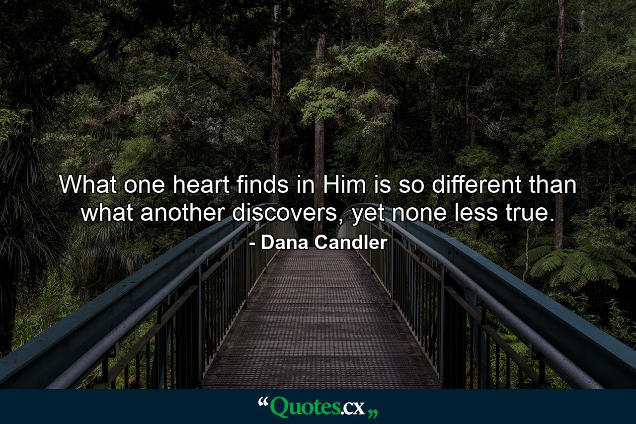 What one heart finds in Him is so different than what another discovers, yet none less true. - Quote by Dana Candler