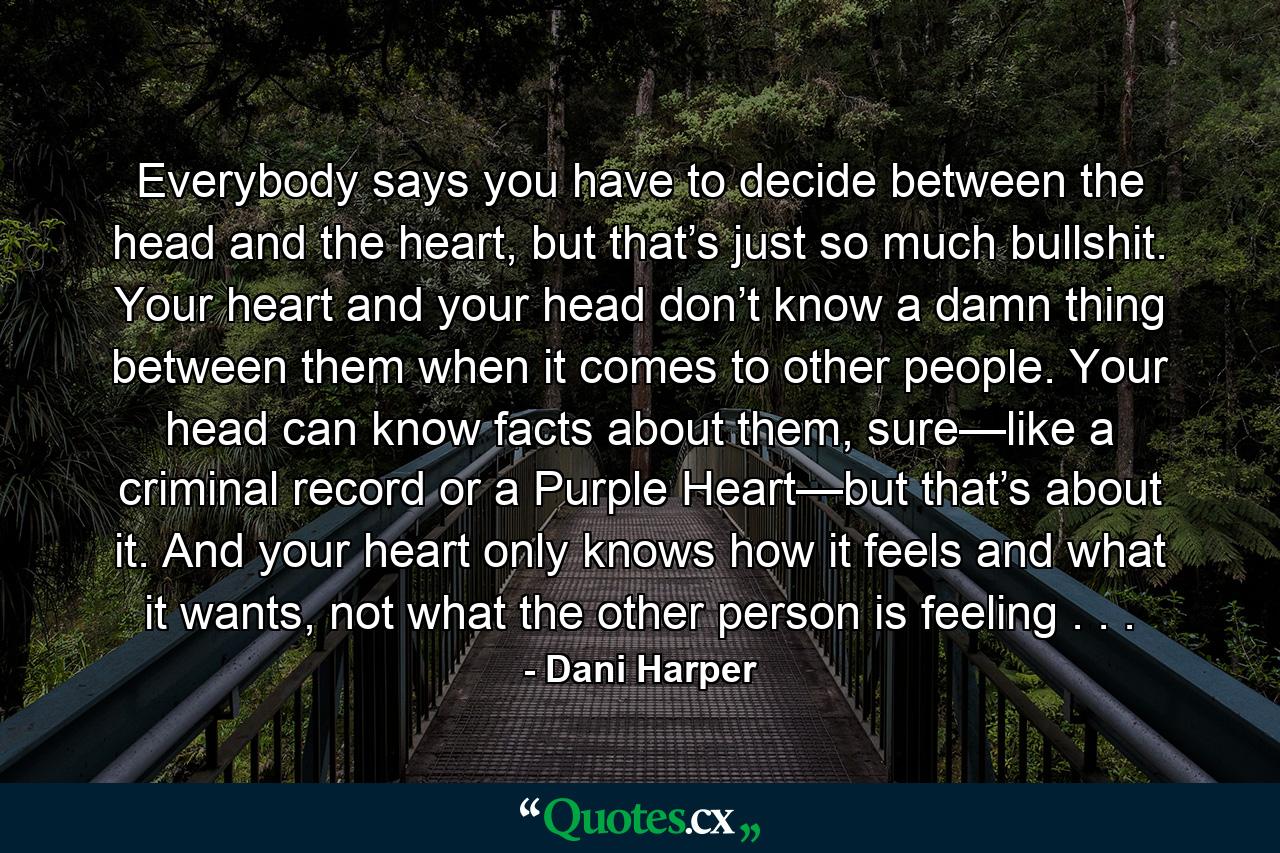 Everybody says you have to decide between the head and the heart, but that’s just so much bullshit. Your heart and your head don’t know a damn thing between them when it comes to other people. Your head can know facts about them, sure—like a criminal record or a Purple Heart—but that’s about it. And your heart only knows how it feels and what it wants, not what the other person is feeling . . . - Quote by Dani Harper