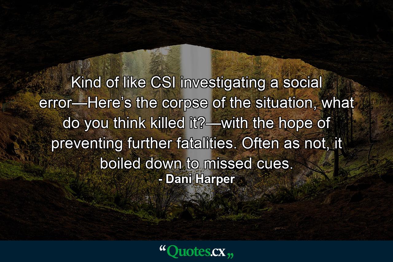 Kind of like CSI investigating a social error—Here’s the corpse of the situation, what do you think killed it?—with the hope of preventing further fatalities. Often as not, it boiled down to missed cues. - Quote by Dani Harper