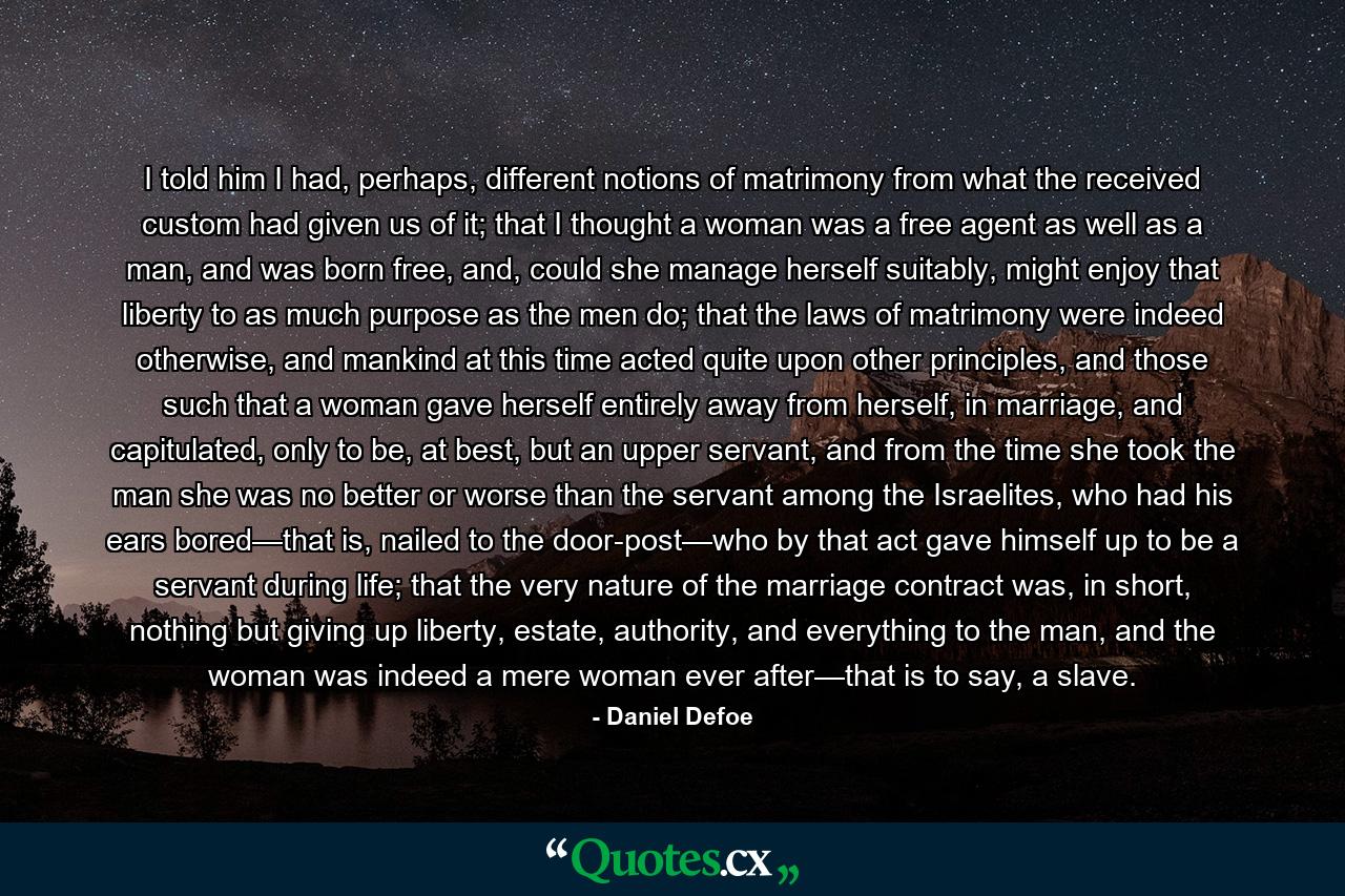 I told him I had, perhaps, different notions of matrimony from what the received custom had given us of it; that I thought a woman was a free agent as well as a man, and was born free, and, could she manage herself suitably, might enjoy that liberty to as much purpose as the men do; that the laws of matrimony were indeed otherwise, and mankind at this time acted quite upon other principles, and those such that a woman gave herself entirely away from herself, in marriage, and capitulated, only to be, at best, but an upper servant, and from the time she took the man she was no better or worse than the servant among the Israelites, who had his ears bored—that is, nailed to the door-post—who by that act gave himself up to be a servant during life; that the very nature of the marriage contract was, in short, nothing but giving up liberty, estate, authority, and everything to the man, and the woman was indeed a mere woman ever after—that is to say, a slave. - Quote by Daniel Defoe