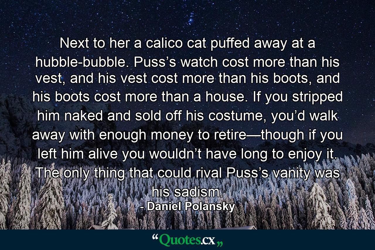 Next to her a calico cat puffed away at a hubble-bubble. Puss’s watch cost more than his vest, and his vest cost more than his boots, and his boots cost more than a house. If you stripped him naked and sold off his costume, you’d walk away with enough money to retire—though if you left him alive you wouldn’t have long to enjoy it. The only thing that could rival Puss’s vanity was his sadism. - Quote by Daniel Polansky