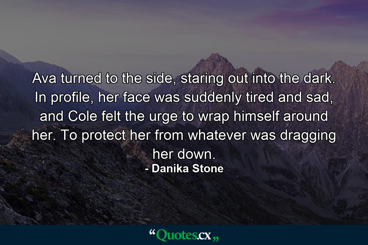 Ava turned to the side, staring out into the dark. In profile, her face was suddenly tired and sad, and Cole felt the urge to wrap himself around her. To protect her from whatever was dragging her down. - Quote by Danika Stone