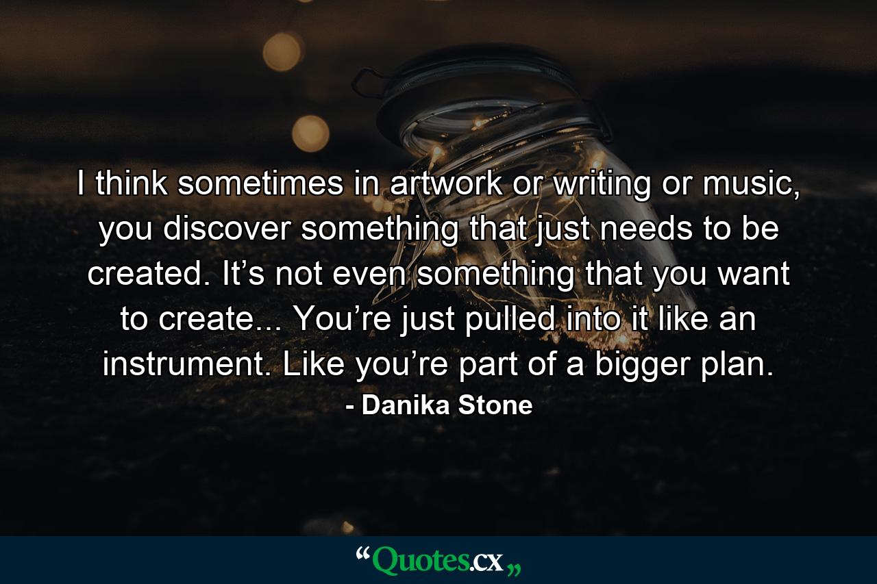 I think sometimes in artwork or writing or music, you discover something that just needs to be created. It’s not even something that you want to create... You’re just pulled into it like an instrument. Like you’re part of a bigger plan. - Quote by Danika Stone