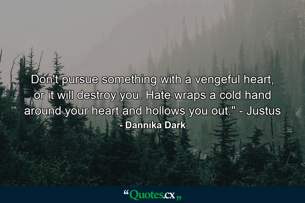 Don't pursue something with a vengeful heart, or it will destroy you. Hate wraps a cold hand around your heart and hollows you out.