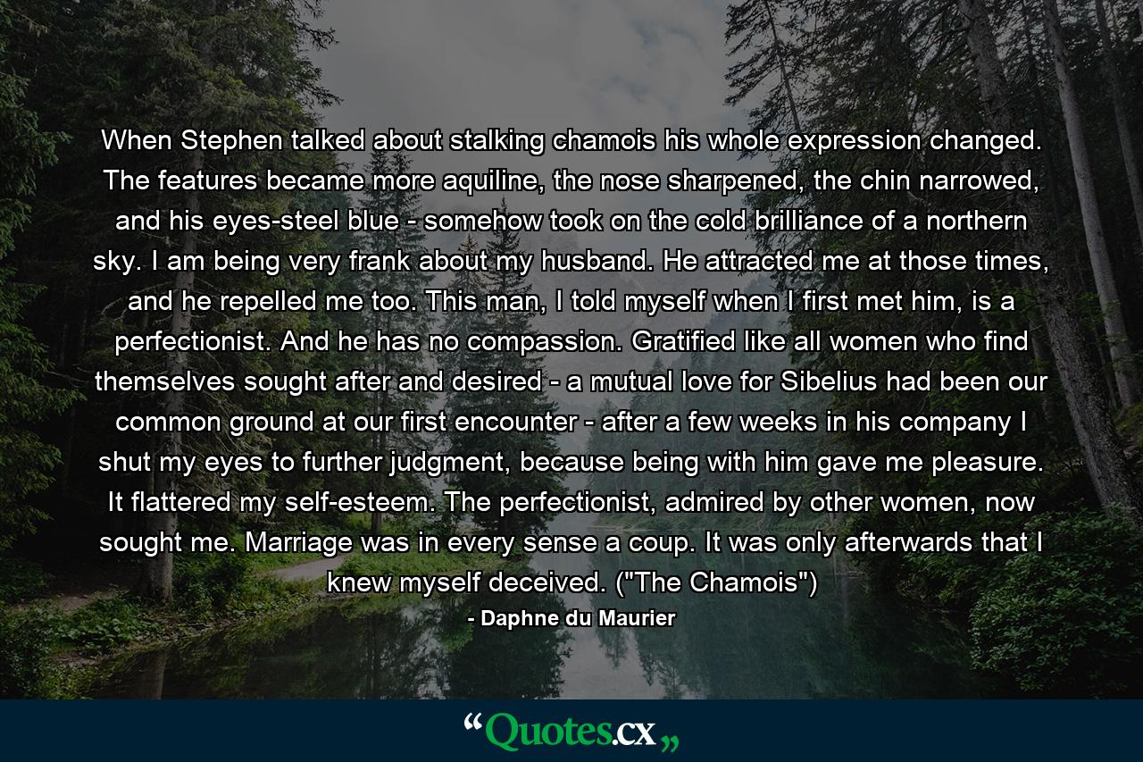 When Stephen talked about stalking chamois his whole expression changed. The features became more aquiline, the nose sharpened, the chin narrowed, and his eyes-steel blue - somehow took on the cold brilliance of a northern sky. I am being very frank about my husband. He attracted me at those times, and he repelled me too. This man, I told myself when I first met him, is a perfectionist. And he has no compassion. Gratified like all women who find themselves sought after and desired - a mutual love for Sibelius had been our common ground at our first encounter - after a few weeks in his company I shut my eyes to further judgment, because being with him gave me pleasure. It flattered my self-esteem. The perfectionist, admired by other women, now sought me. Marriage was in every sense a coup. It was only afterwards that I knew myself deceived. (