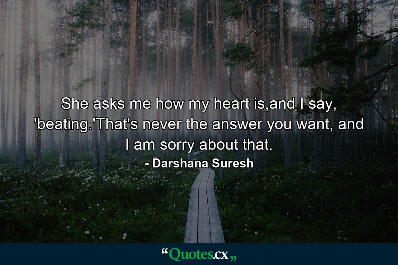 She asks me how my heart is,and I say, 'beating.'That's never the answer you want, and I am sorry about that. - Quote by Darshana Suresh