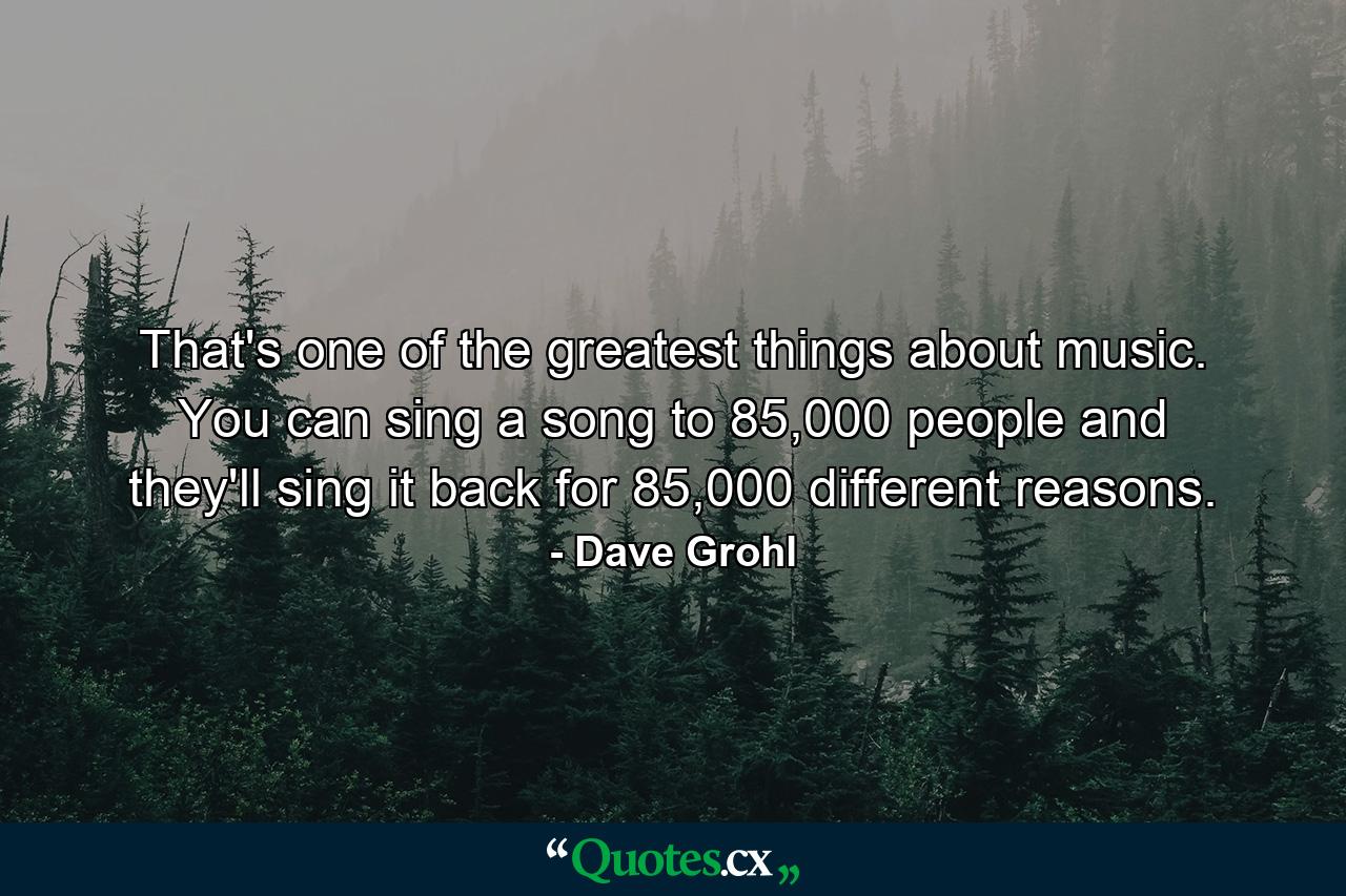 That's one of the greatest things about music. You can sing a song to 85,000 people and they'll sing it back for 85,000 different reasons. - Quote by Dave Grohl