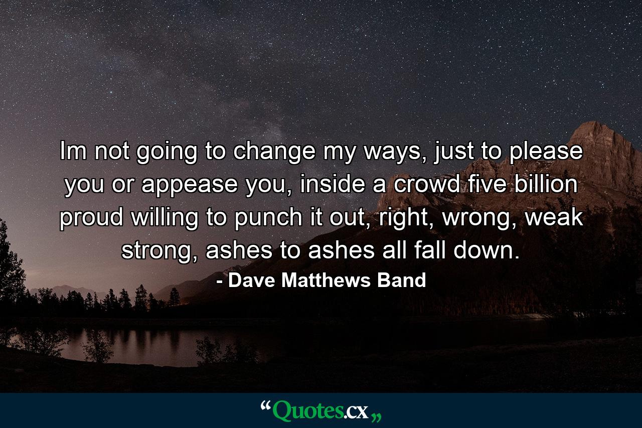 Im not going to change my ways, just to please you or appease you, inside a crowd five billion proud willing to punch it out, right, wrong, weak strong, ashes to ashes all fall down. - Quote by Dave Matthews Band