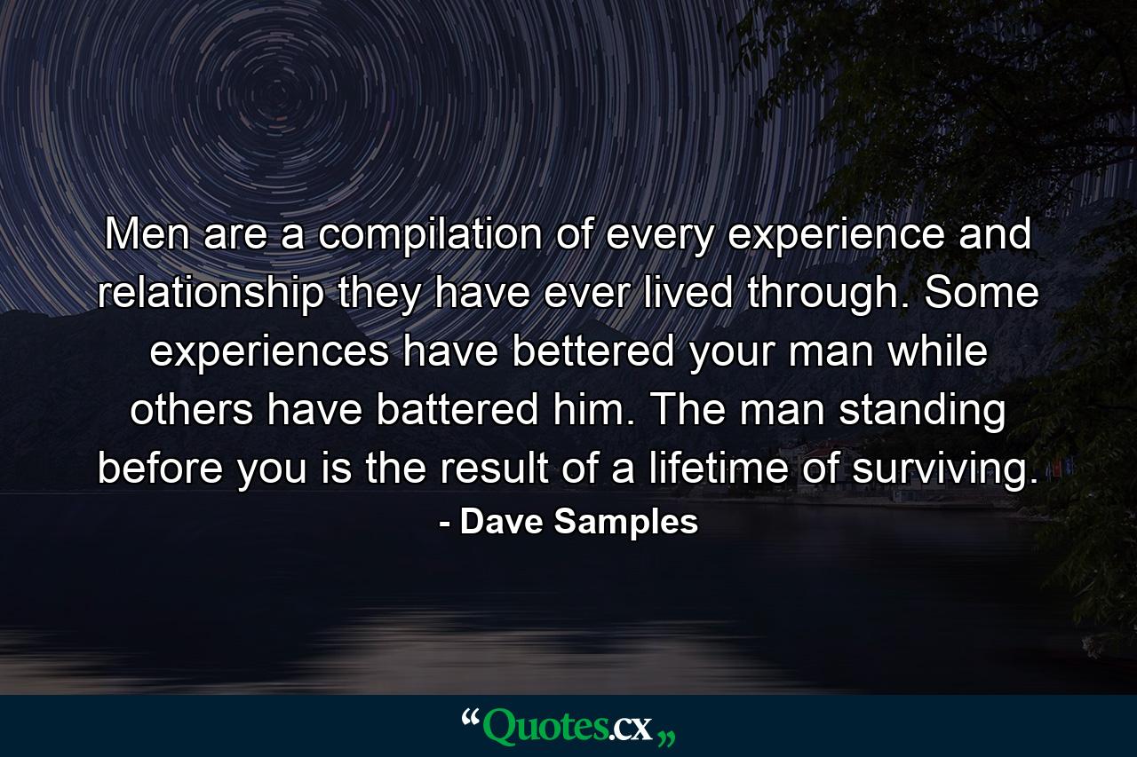 Men are a compilation of every experience and relationship they have ever lived through. Some experiences have bettered your man while others have battered him. The man standing before you is the result of a lifetime of surviving. - Quote by Dave Samples