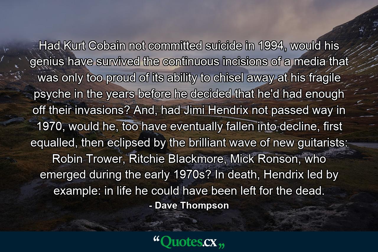 Had Kurt Cobain not committed suicide in 1994, would his genius have survived the continuous incisions of a media that was only too proud of its ability to chisel away at his fragile psyche in the years before he decided that he'd had enough off their invasions? And, had Jimi Hendrix not passed way in 1970, would he, too have eventually fallen into decline, first equalled, then eclipsed by the brilliant wave of new guitarists: Robin Trower, Ritchie Blackmore, Mick Ronson, who emerged during the early 1970s? In death, Hendrix led by example: in life he could have been left for the dead. - Quote by Dave Thompson