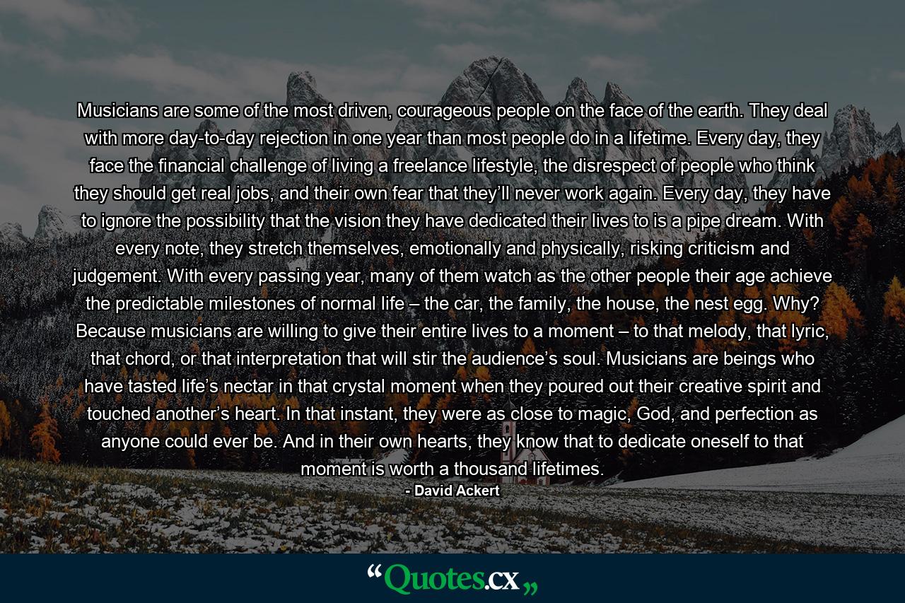 Musicians are some of the most driven, courageous people on the face of the earth. They deal with more day-to-day rejection in one year than most people do in a lifetime. Every day, they face the financial challenge of living a freelance lifestyle, the disrespect of people who think they should get real jobs, and their own fear that they’ll never work again. Every day, they have to ignore the possibility that the vision they have dedicated their lives to is a pipe dream. With every note, they stretch themselves, emotionally and physically, risking criticism and judgement. With every passing year, many of them watch as the other people their age achieve the predictable milestones of normal life – the car, the family, the house, the nest egg. Why? Because musicians are willing to give their entire lives to a moment – to that melody, that lyric, that chord, or that interpretation that will stir the audience’s soul. Musicians are beings who have tasted life’s nectar in that crystal moment when they poured out their creative spirit and touched another’s heart. In that instant, they were as close to magic, God, and perfection as anyone could ever be. And in their own hearts, they know that to dedicate oneself to that moment is worth a thousand lifetimes. - Quote by David Ackert