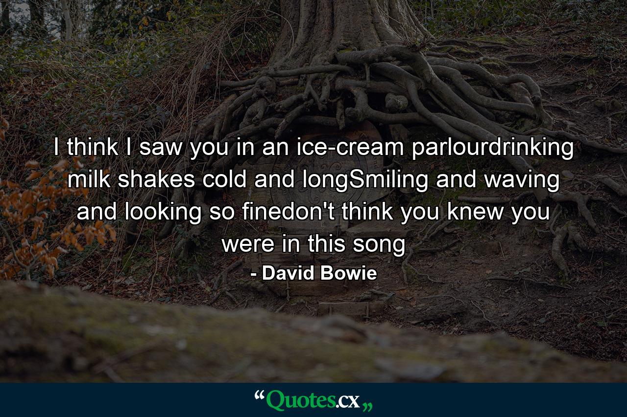 I think I saw you in an ice-cream parlourdrinking milk shakes cold and longSmiling and waving and looking so finedon't think you knew you were in this song - Quote by David Bowie