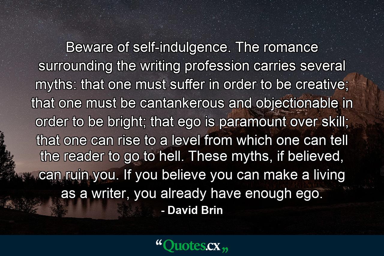 Beware of self-indulgence. The romance surrounding the writing profession carries several myths: that one must suffer in order to be creative; that one must be cantankerous and objectionable in order to be bright; that ego is paramount over skill; that one can rise to a level from which one can tell the reader to go to hell. These myths, if believed, can ruin you. If you believe you can make a living as a writer, you already have enough ego. - Quote by David Brin