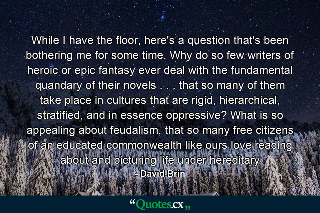 While I have the floor, here's a question that's been bothering me for some time. Why do so few writers of heroic or epic fantasy ever deal with the fundamental quandary of their novels . . . that so many of them take place in cultures that are rigid, hierarchical, stratified, and in essence oppressive? What is so appealing about feudalism, that so many free citizens of an educated commonwealth like ours love reading about and picturing life under hereditary - Quote by David Brin