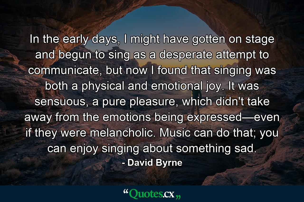 In the early days, I might have gotten on stage and begun to sing as a desperate attempt to communicate, but now I found that singing was both a physical and emotional joy. It was sensuous, a pure pleasure, which didn't take away from the emotions being expressed—even if they were melancholic. Music can do that; you can enjoy singing about something sad. - Quote by David Byrne