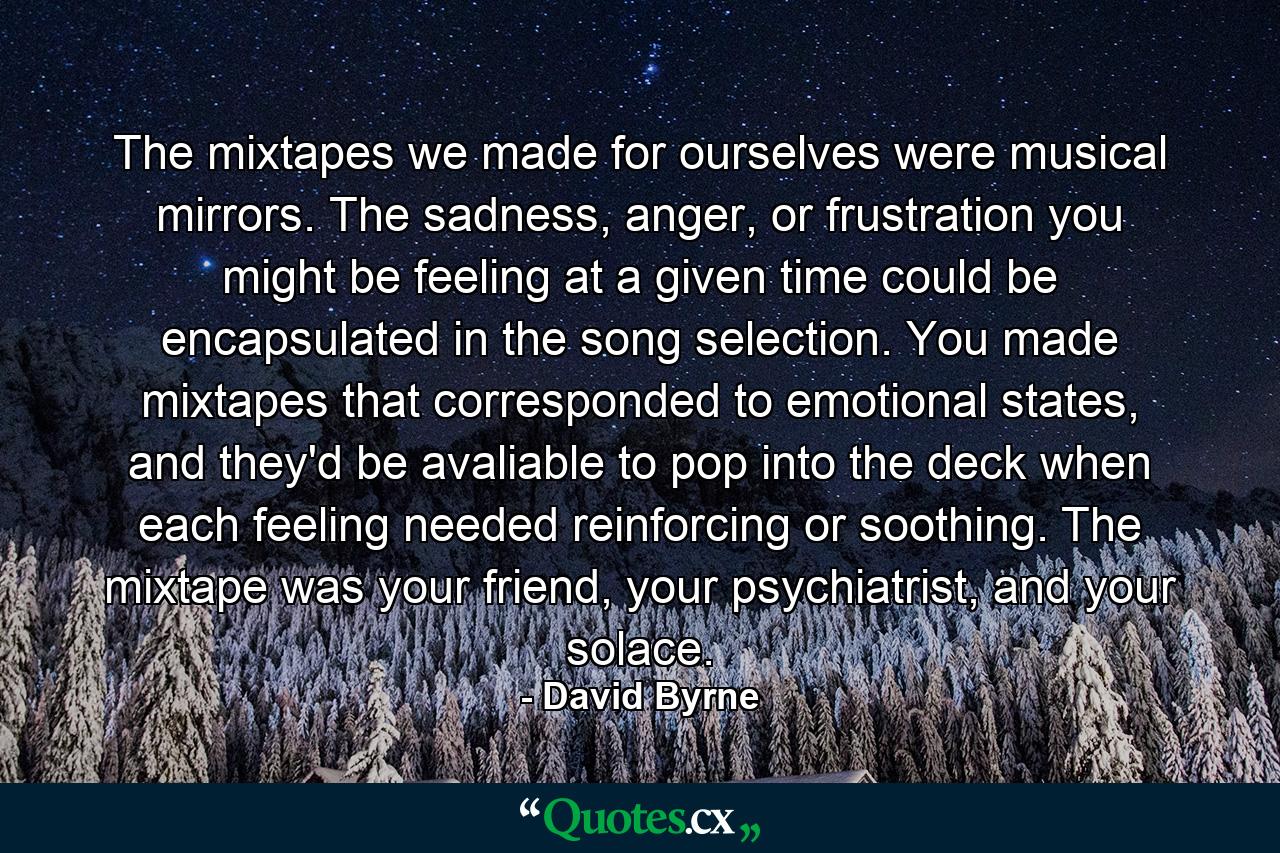 The mixtapes we made for ourselves were musical mirrors. The sadness, anger, or frustration you might be feeling at a given time could be encapsulated in the song selection. You made mixtapes that corresponded to emotional states, and they'd be avaliable to pop into the deck when each feeling needed reinforcing or soothing. The mixtape was your friend, your psychiatrist, and your solace. - Quote by David Byrne