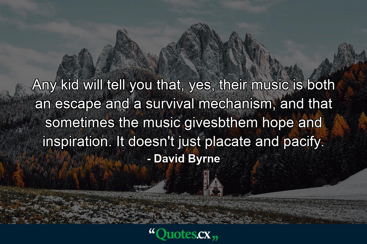 Any kid will tell you that, yes, their music is both an escape and a survival mechanism, and that sometimes the music givesbthem hope and inspiration. It doesn't just placate and pacify. - Quote by David Byrne