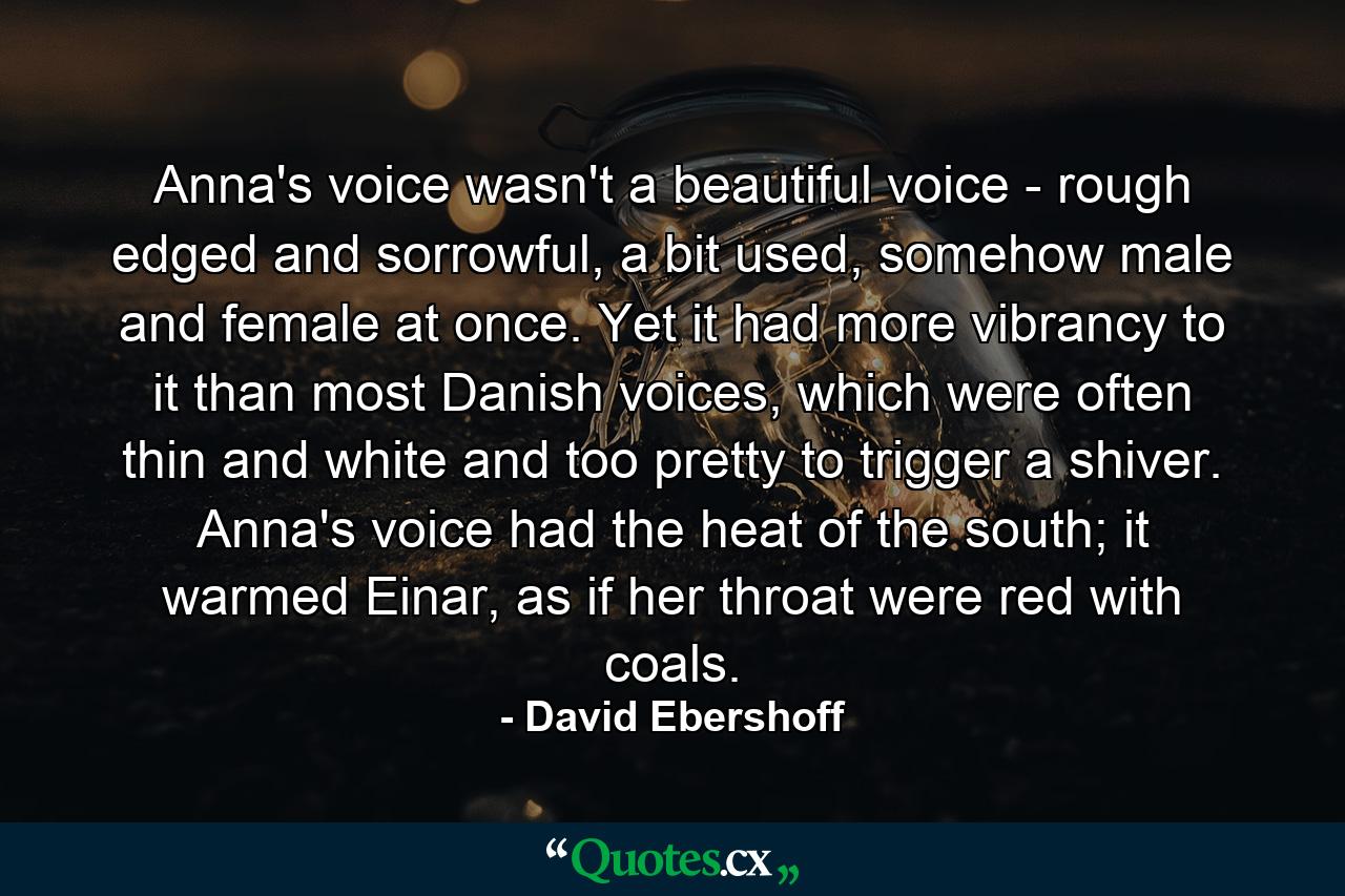 Anna's voice wasn't a beautiful voice - rough edged and sorrowful, a bit used, somehow male and female at once. Yet it had more vibrancy to it than most Danish voices, which were often thin and white and too pretty to trigger a shiver. Anna's voice had the heat of the south; it warmed Einar, as if her throat were red with coals. - Quote by David Ebershoff