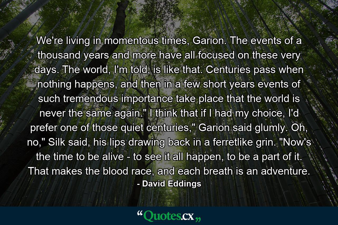 We're living in momentous times, Garion. The events of a thousand years and more have all focused on these very days. The world, I'm told, is like that. Centuries pass when nothing happens, and then in a few short years events of such tremendous importance take place that the world is never the same again.