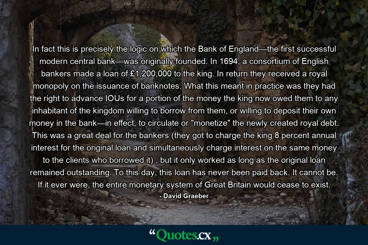 In fact this is precisely the logic on which the Bank of England—the first successful modern central bank—was originally founded. In 1694, a consortium of English bankers made a loan of £1,200,000 to the king. In return they received a royal monopoly on the issuance of banknotes. What this meant in practice was they had the right to advance IOUs for a portion of the money the king now owed them to any inhabitant of the kingdom willing to borrow from them, or willing to deposit their own money in the bank—in effect, to circulate or 