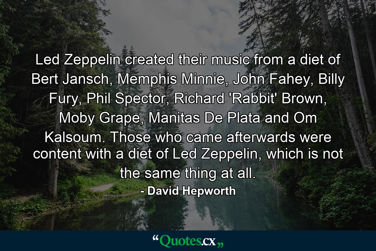 Led Zeppelin created their music from a diet of Bert Jansch, Memphis Minnie, John Fahey, Billy Fury, Phil Spector, Richard 'Rabbit' Brown, Moby Grape, Manitas De Plata and Om Kalsoum. Those who came afterwards were content with a diet of Led Zeppelin, which is not the same thing at all. - Quote by David Hepworth