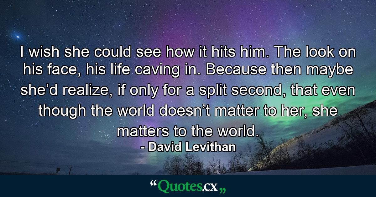 I wish she could see how it hits him. The look on his face, his life caving in. Because then maybe she’d realize, if only for a split second, that even though the world doesn’t matter to her, she matters to the world. - Quote by David Levithan