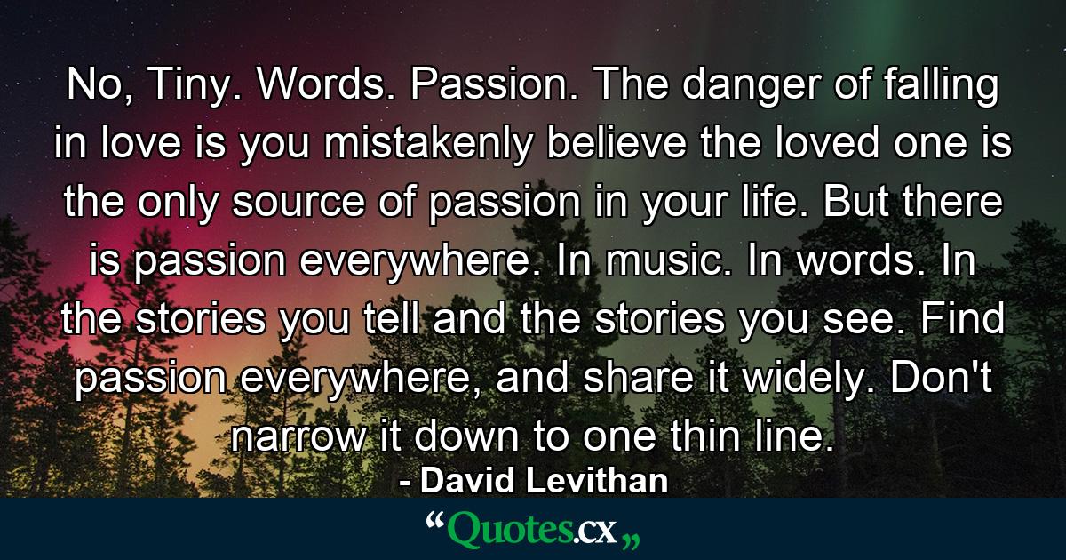 No, Tiny. Words. Passion. The danger of falling in love is you mistakenly believe the loved one is the only source of passion in your life. But there is passion everywhere. In music. In words. In the stories you tell and the stories you see. Find passion everywhere, and share it widely. Don't narrow it down to one thin line. - Quote by David Levithan