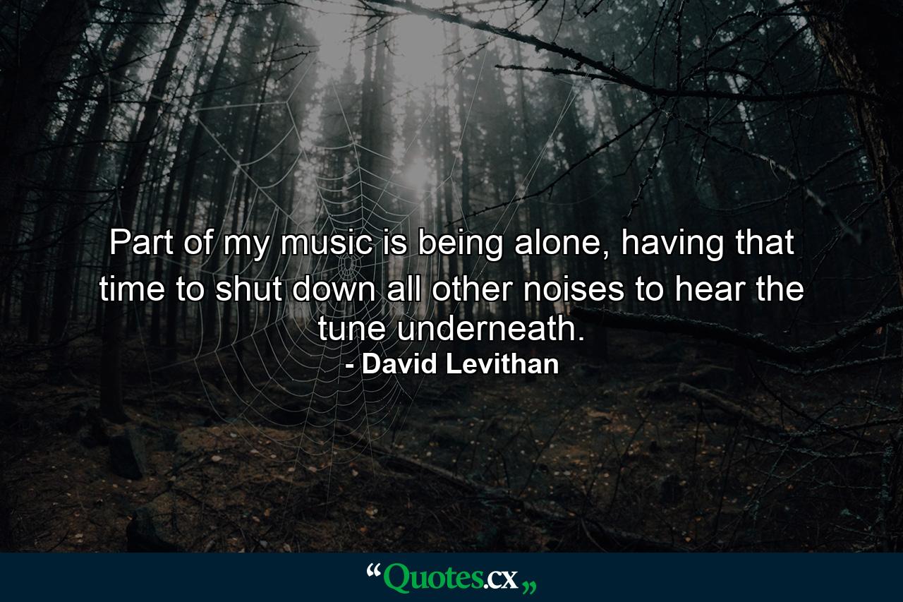 Part of my music is being alone, having that time to shut down all other noises to hear the tune underneath. - Quote by David Levithan