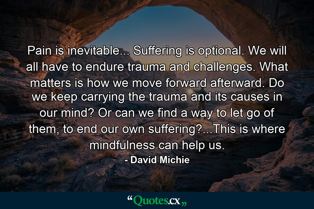 Pain is inevitable... Suffering is optional. We will all have to endure trauma and challenges. What matters is how we move forward afterward. Do we keep carrying the trauma and its causes in our mind? Or can we find a way to let go of them, to end our own suffering?...This is where mindfulness can help us. - Quote by David Michie