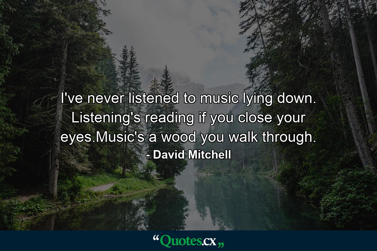 I've never listened to music lying down. Listening's reading if you close your eyes.Music's a wood you walk through. - Quote by David Mitchell