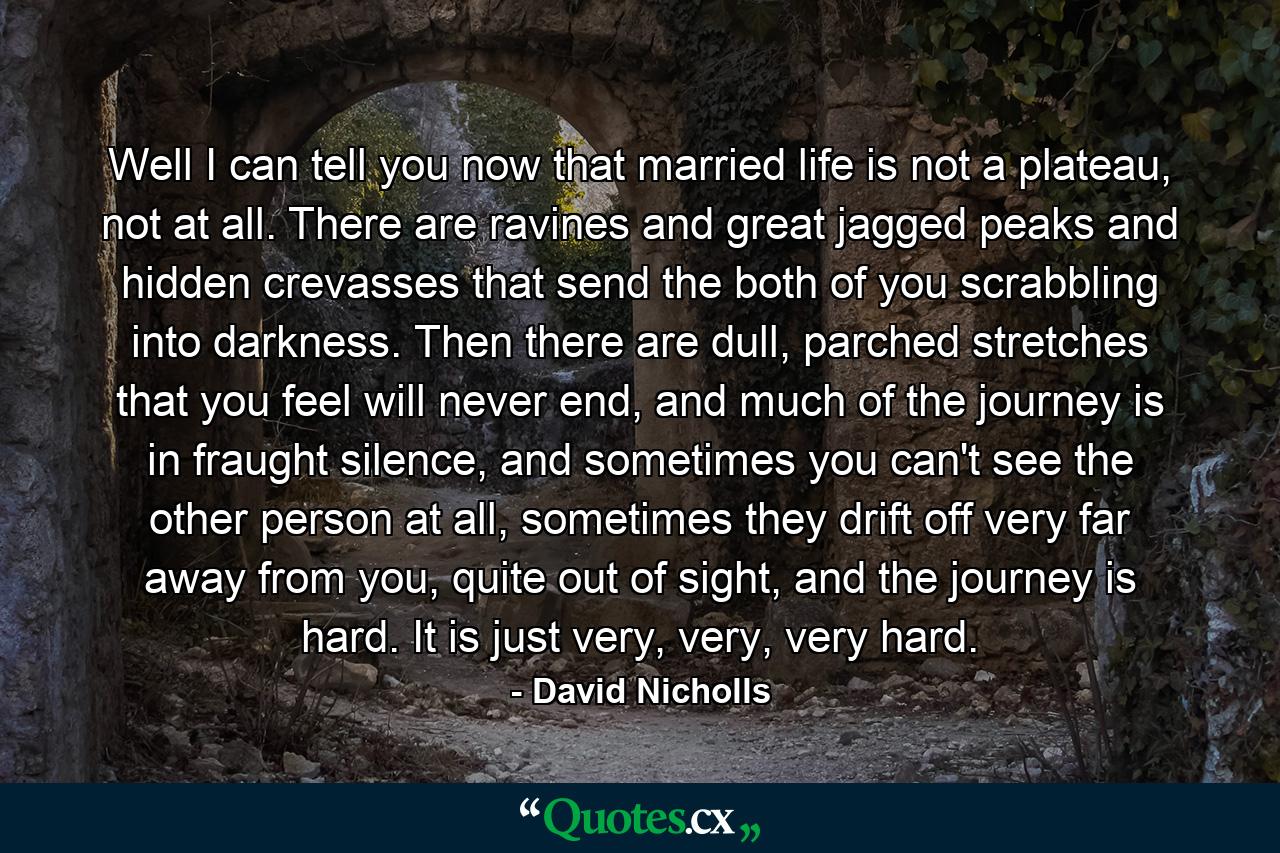 Well I can tell you now that married life is not a plateau, not at all. There are ravines and great jagged peaks and hidden crevasses that send the both of you scrabbling into darkness. Then there are dull, parched stretches that you feel will never end, and much of the journey is in fraught silence, and sometimes you can't see the other person at all, sometimes they drift off very far away from you, quite out of sight, and the journey is hard. It is just very, very, very hard. - Quote by David Nicholls