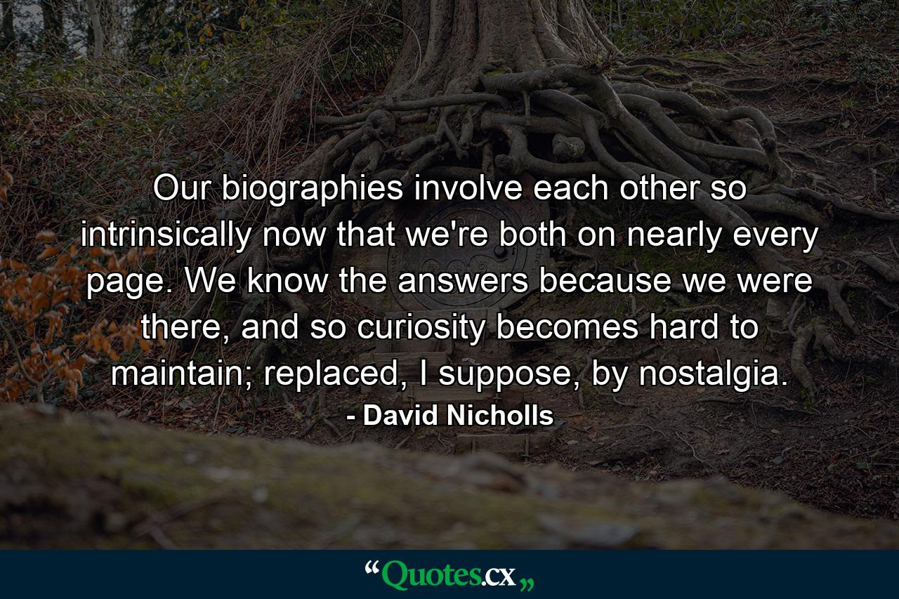 Our biographies involve each other so intrinsically now that we're both on nearly every page. We know the answers because we were there, and so curiosity becomes hard to maintain; replaced, I suppose, by nostalgia. - Quote by David Nicholls