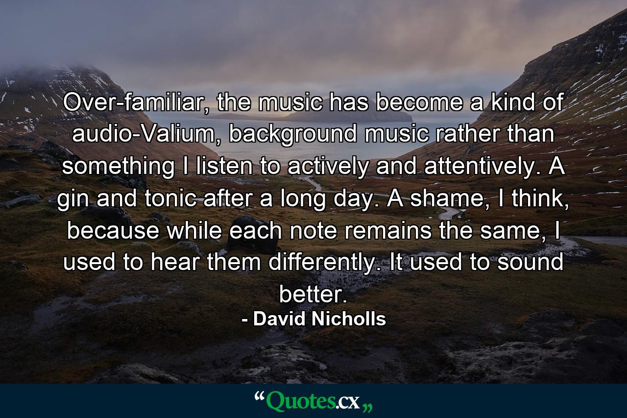 Over-familiar, the music has become a kind of audio-Valium, background music rather than something I listen to actively and attentively. A gin and tonic after a long day. A shame, I think, because while each note remains the same, I used to hear them differently. It used to sound better. - Quote by David Nicholls