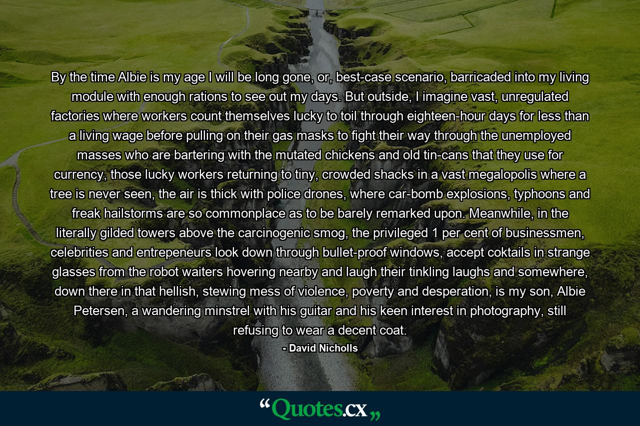 By the time Albie is my age I will be long gone, or, best-case scenario, barricaded into my living module with enough rations to see out my days. But outside, I imagine vast, unregulated factories where workers count themselves lucky to toil through eighteen-hour days for less than a living wage before pulling on their gas masks to fight their way through the unemployed masses who are bartering with the mutated chickens and old tin-cans that they use for currency, those lucky workers returning to tiny, crowded shacks in a vast megalopolis where a tree is never seen, the air is thick with police drones, where car-bomb explosions, typhoons and freak hailstorms are so commonplace as to be barely remarked upon. Meanwhile, in the literally gilded towers above the carcinogenic smog, the privileged 1 per cent of businessmen, celebrities and entrepeneurs look down through bullet-proof windows, accept coktails in strange glasses from the robot waiters hovering nearby and laugh their tinkling laughs and somewhere, down there in that hellish, stewing mess of violence, poverty and desperation, is my son, Albie Petersen, a wandering minstrel with his guitar and his keen interest in photography, still refusing to wear a decent coat. - Quote by David Nicholls