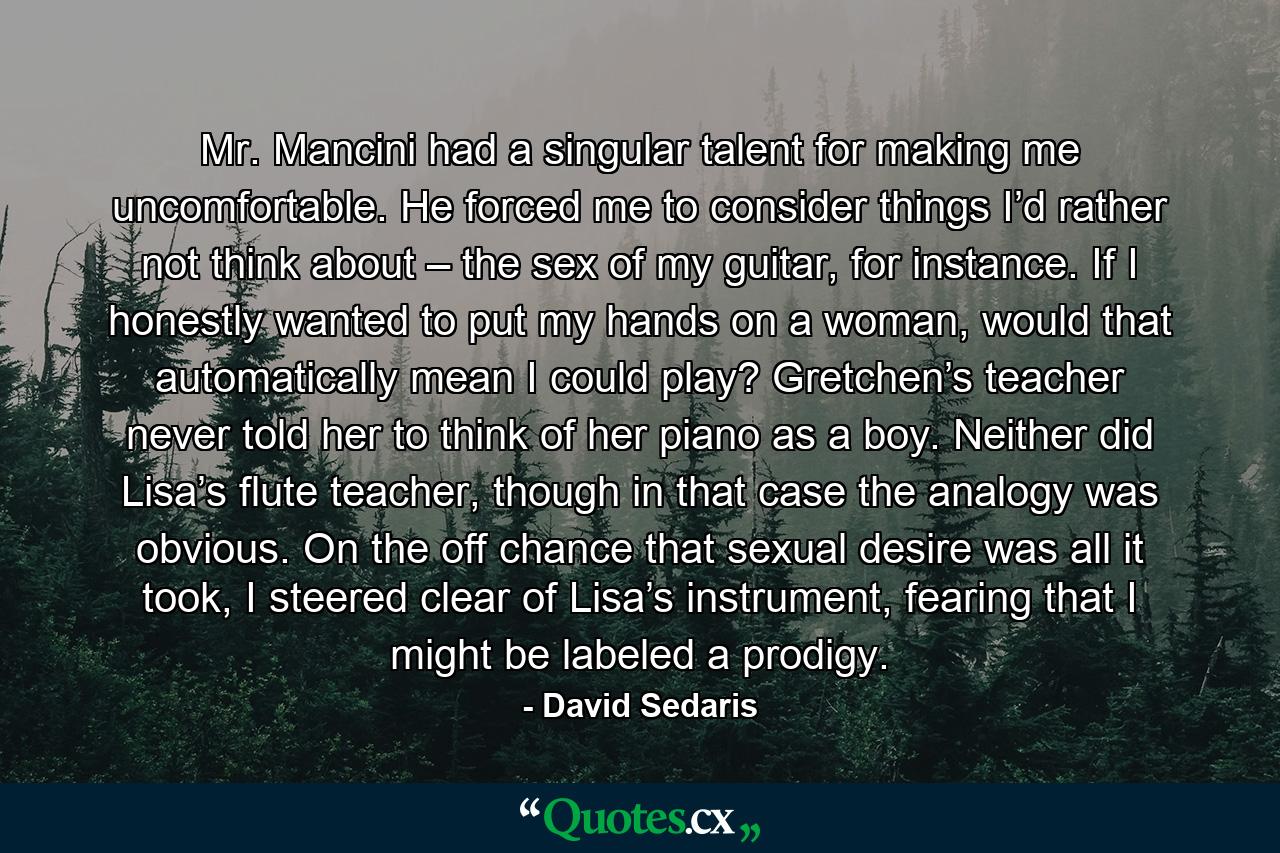Mr. Mancini had a singular talent for making me uncomfortable. He forced me to consider things I’d rather not think about – the sex of my guitar, for instance. If I honestly wanted to put my hands on a woman, would that automatically mean I could play? Gretchen’s teacher never told her to think of her piano as a boy. Neither did Lisa’s flute teacher, though in that case the analogy was obvious. On the off chance that sexual desire was all it took, I steered clear of Lisa’s instrument, fearing that I might be labeled a prodigy. - Quote by David Sedaris