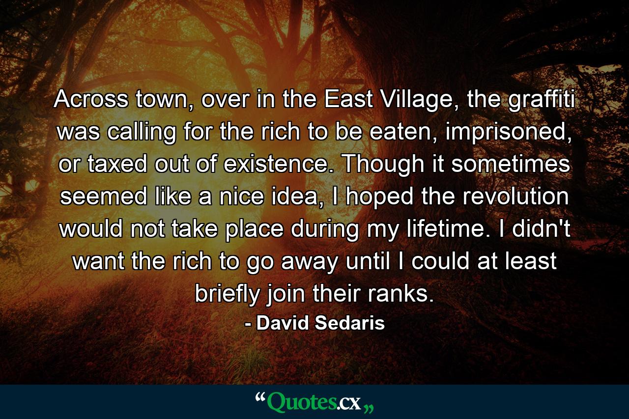 Across town, over in the East Village, the graffiti was calling for the rich to be eaten, imprisoned, or taxed out of existence. Though it sometimes seemed like a nice idea, I hoped the revolution would not take place during my lifetime. I didn't want the rich to go away until I could at least briefly join their ranks. - Quote by David Sedaris