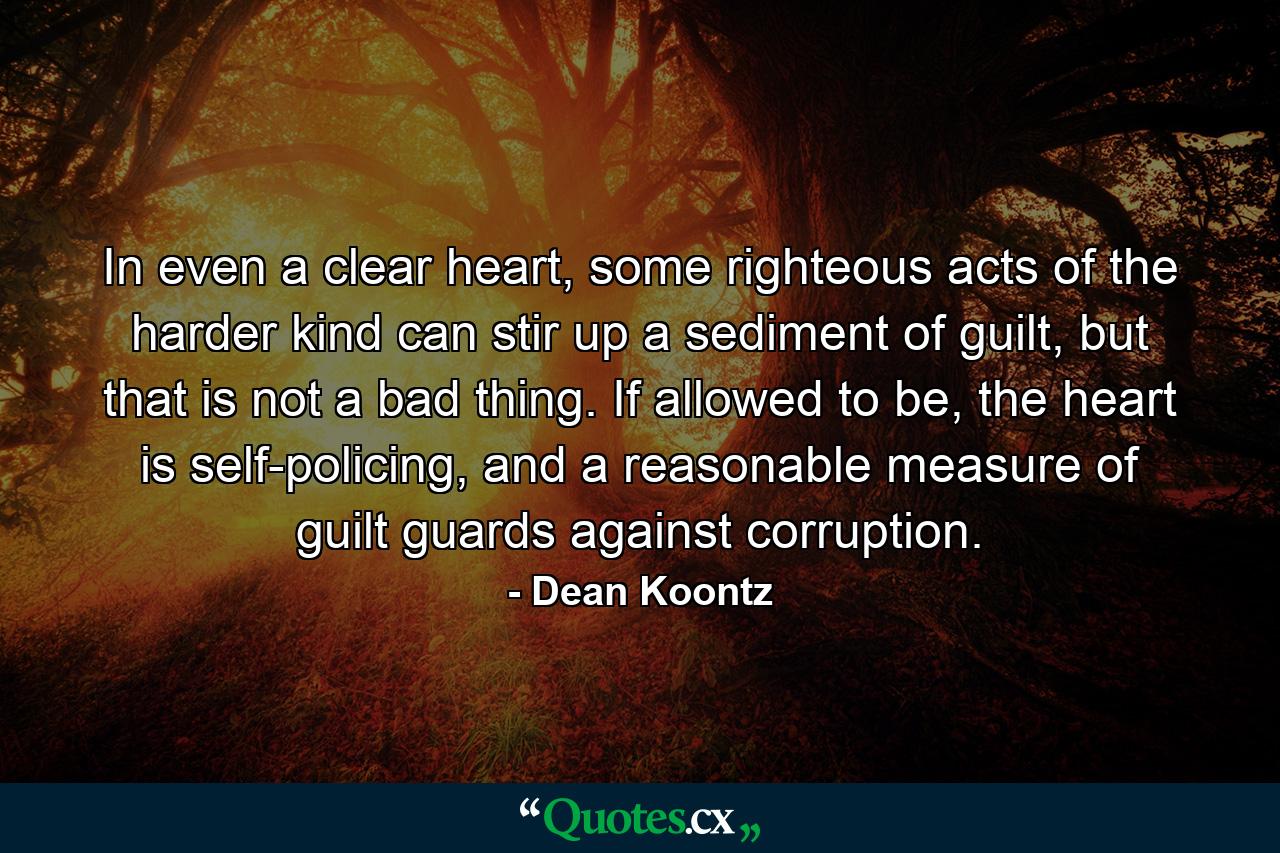 In even a clear heart, some righteous acts of the harder kind can stir up a sediment of guilt, but that is not a bad thing. If allowed to be, the heart is self-policing, and a reasonable measure of guilt guards against corruption. - Quote by Dean Koontz