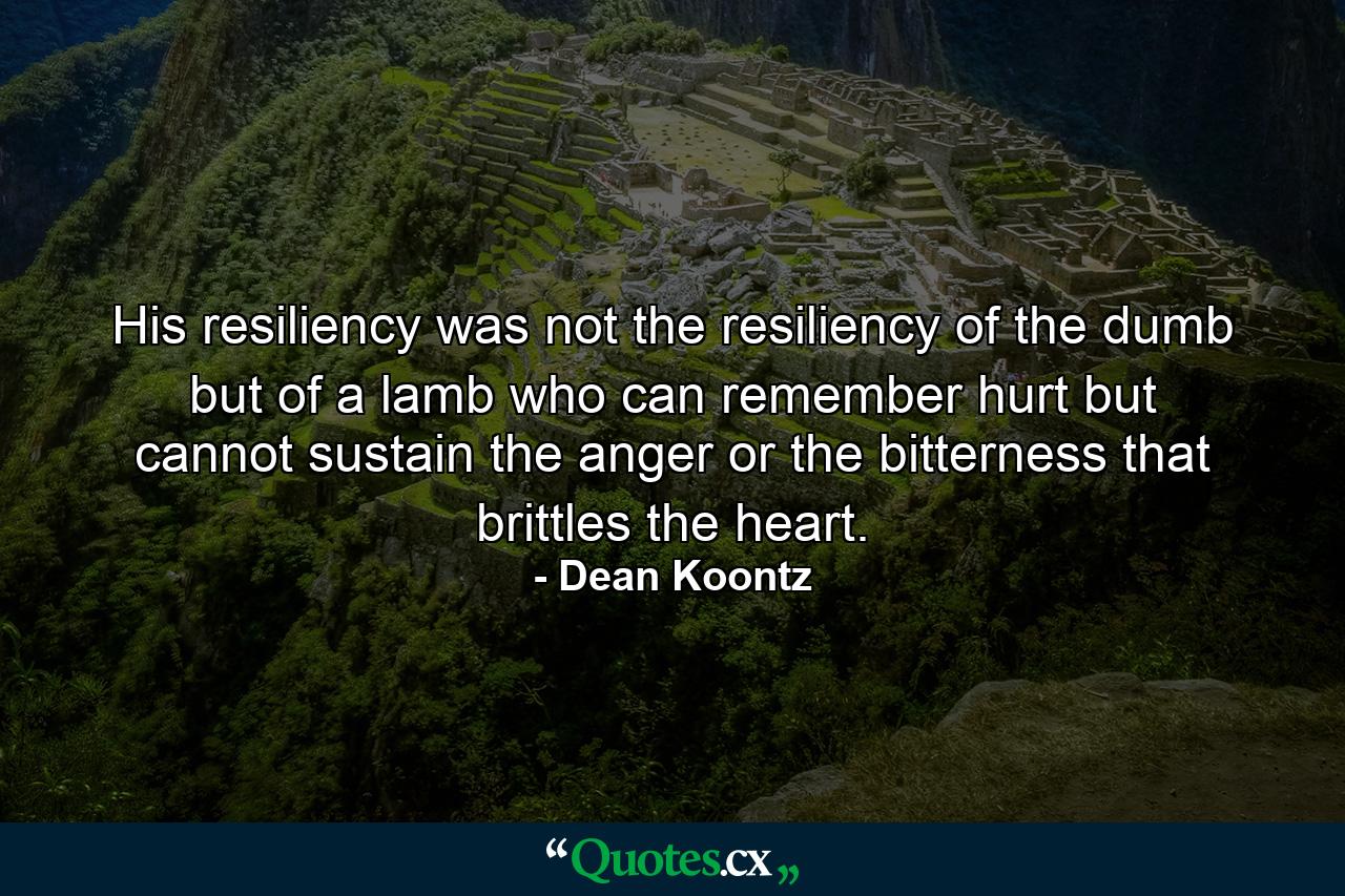 His resiliency was not the resiliency of the dumb but of a lamb who can remember hurt but cannot sustain the anger or the bitterness that brittles the heart. - Quote by Dean Koontz