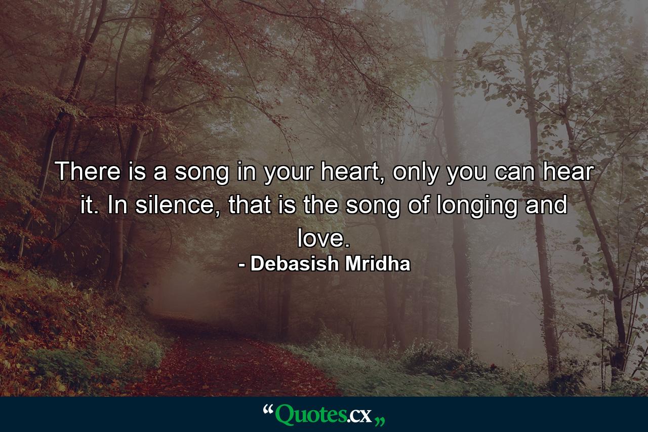 There is a song in your heart, only you can hear it. In silence, that is the song of longing and love. - Quote by Debasish Mridha