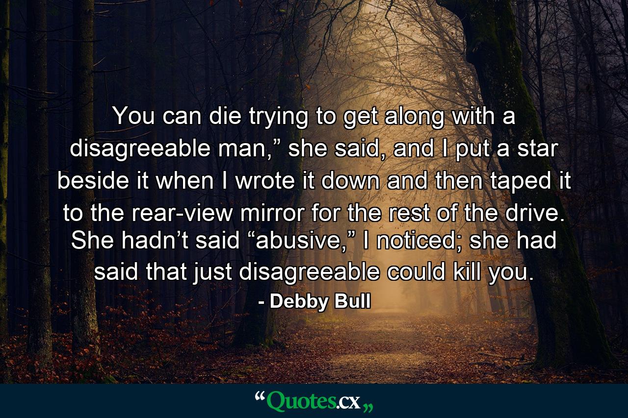 You can die trying to get along with a disagreeable man,” she said, and I put a star beside it when I wrote it down and then taped it to the rear-view mirror for the rest of the drive. She hadn’t said “abusive,” I noticed; she had said that just disagreeable could kill you. - Quote by Debby Bull