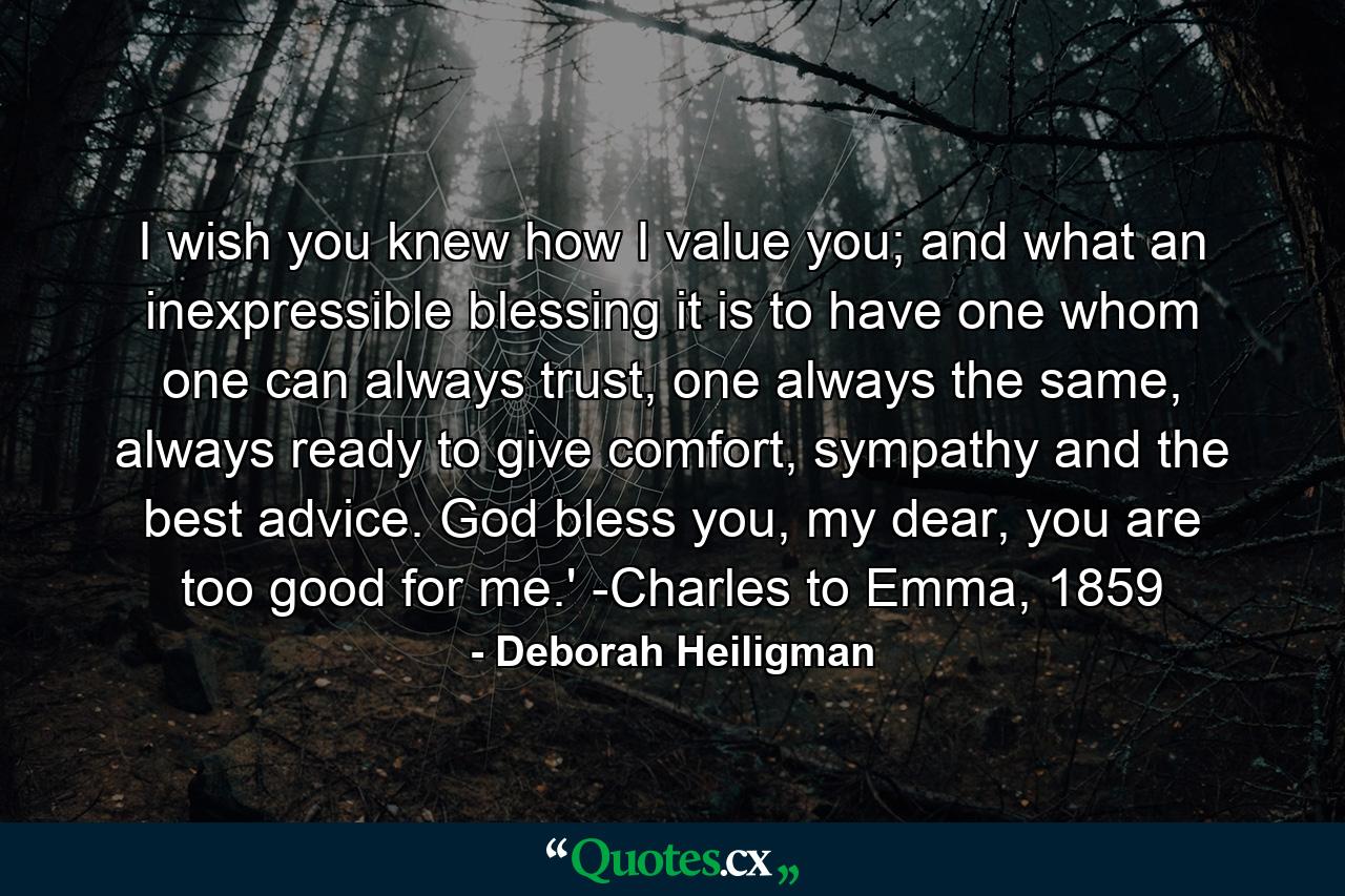 I wish you knew how I value you; and what an inexpressible blessing it is to have one whom one can always trust, one always the same, always ready to give comfort, sympathy and the best advice. God bless you, my dear, you are too good for me.' -Charles to Emma, 1859 - Quote by Deborah Heiligman