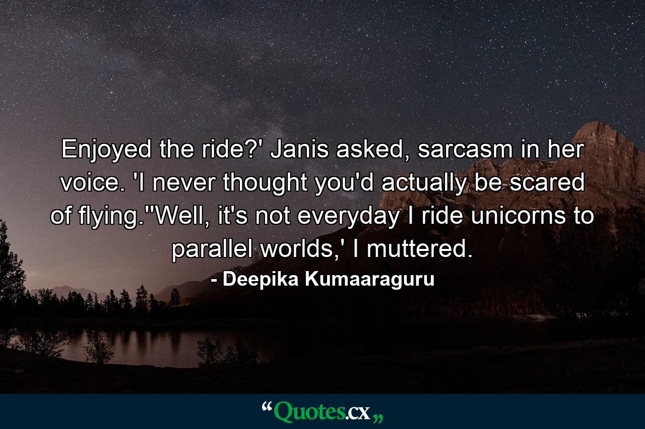 Enjoyed the ride?' Janis asked, sarcasm in her voice. 'I never thought you'd actually be scared of flying.''Well, it's not everyday I ride unicorns to parallel worlds,' I muttered. - Quote by Deepika Kumaaraguru