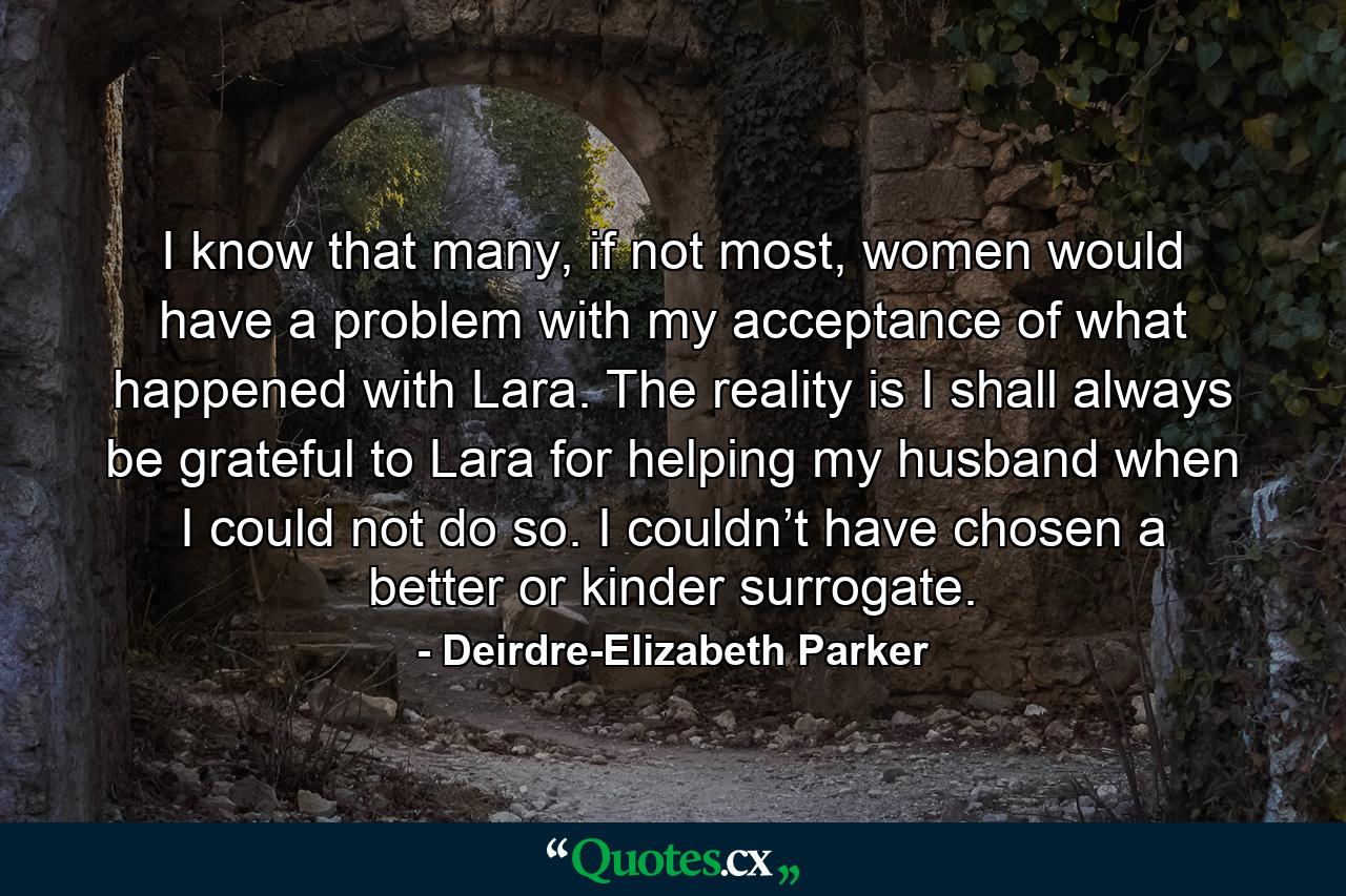 I know that many, if not most, women would have a problem with my acceptance of what happened with Lara.  The reality is I shall always be grateful to Lara for helping my husband when I could not do so. I couldn’t have chosen a better or kinder surrogate. - Quote by Deirdre-Elizabeth Parker