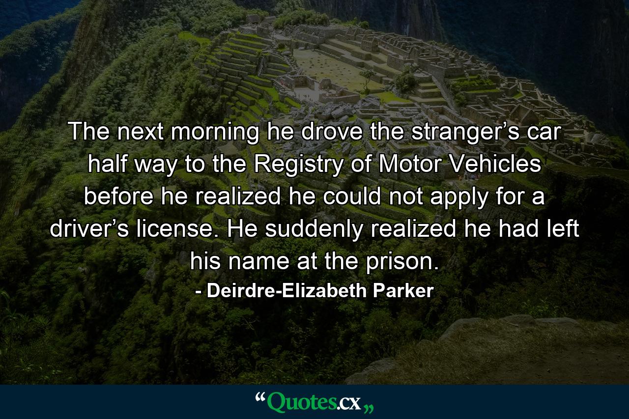 The next morning he drove the stranger’s car half way to the Registry of Motor Vehicles before he realized he could not apply for a driver’s license. He suddenly realized he had left his name at the prison. - Quote by Deirdre-Elizabeth Parker