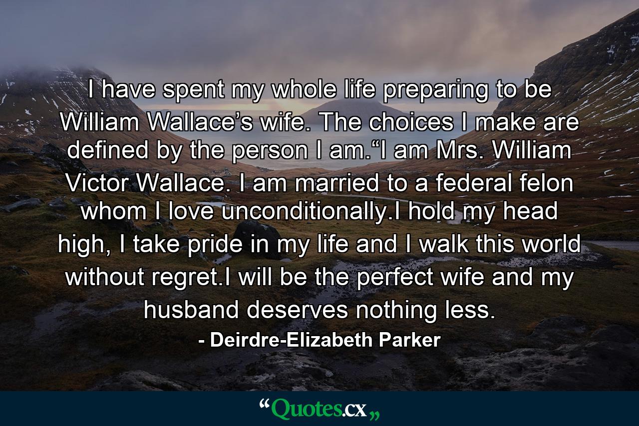 I have spent my whole life preparing to be William Wallace’s wife. The choices I make are defined by the person I am.“I am Mrs. William Victor Wallace. I am married to a federal felon whom I love unconditionally.I hold my head high, I take pride in my life and I walk this world without regret.I will be the perfect wife and my husband deserves nothing less. - Quote by Deirdre-Elizabeth Parker