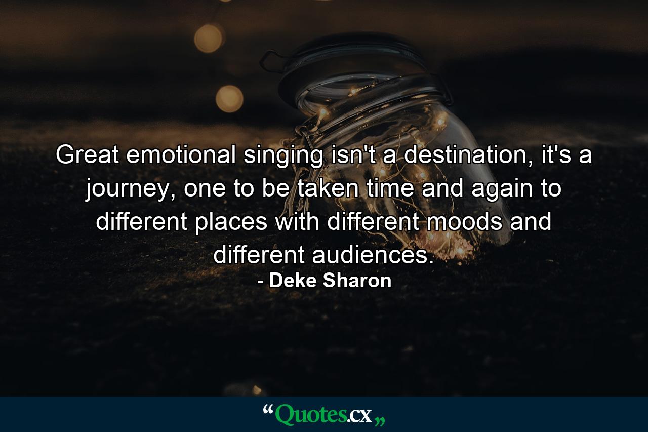 Great emotional singing isn't a destination, it's a journey, one to be taken time and again to different places with different moods and different audiences. - Quote by Deke Sharon