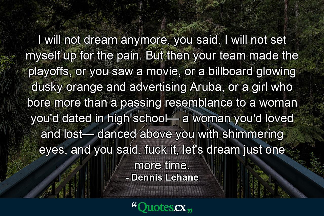 I will not dream anymore, you said. I will not set myself up for the pain. But then your team made the playoffs, or you saw a movie, or a billboard glowing dusky orange and advertising Aruba, or a girl who bore more than a passing resemblance to a woman you'd dated in high school— a woman you'd loved and lost— danced above you with shimmering eyes, and you said, fuck it, let's dream just one more time. - Quote by Dennis Lehane