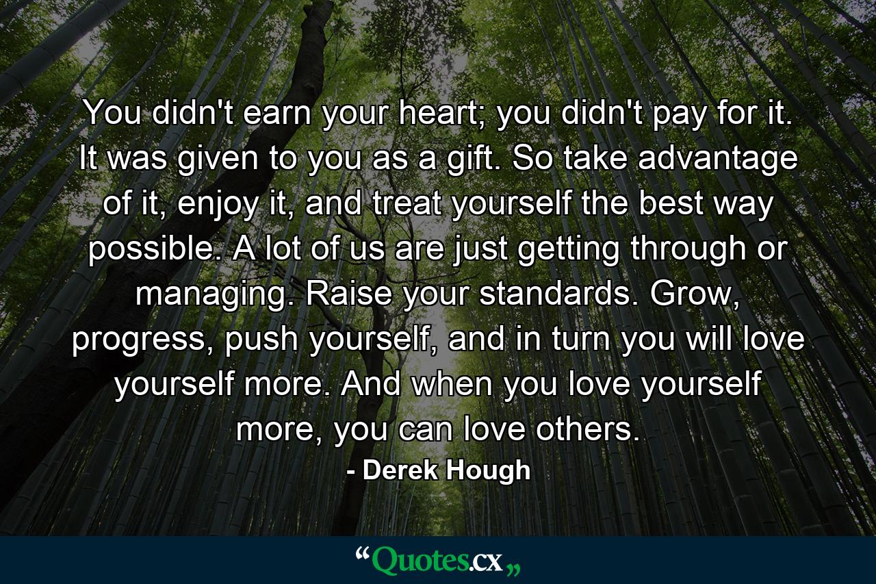 You didn't earn your heart; you didn't pay for it. It was given to you as a gift. So take advantage of it, enjoy it, and treat yourself the best way possible. A lot of us are just getting through or managing. Raise your standards. Grow, progress, push yourself, and in turn you will love yourself more. And when you love yourself more, you can love others. - Quote by Derek Hough