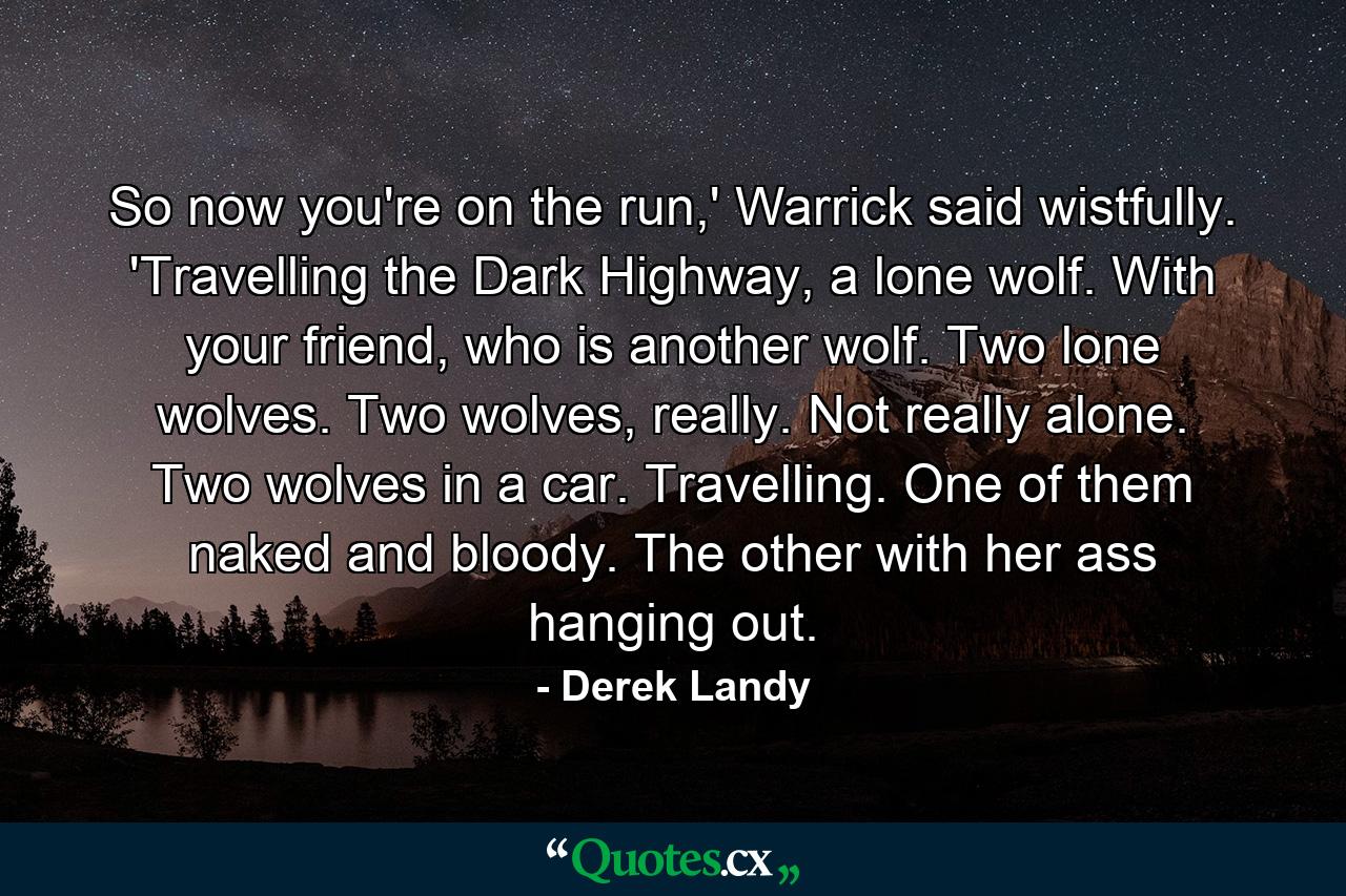 So now you're on the run,' Warrick said wistfully. 'Travelling the Dark Highway, a lone wolf. With your friend, who is another wolf. Two lone wolves. Two wolves, really. Not really alone. Two wolves in a car. Travelling. One of them naked and bloody. The other with her ass hanging out. - Quote by Derek Landy